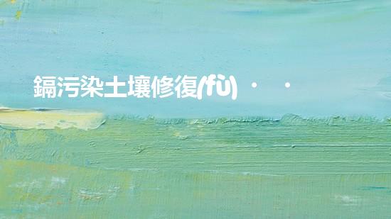 鎘污染土壤修復(fù)，讓農(nóng)田再現(xiàn)綠色.